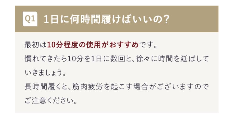 Q:1日に何時間履けばいいの？A:最初は10分程度の使用がおすすめです。