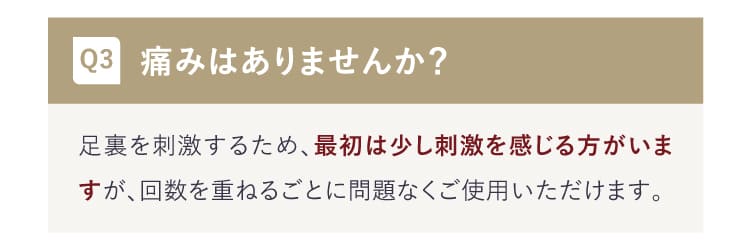 Q:痛みはありませんか？A:最初は少し刺激を感じる方がいますが、回数を重ねるごとに問題なくご使用いただけます。