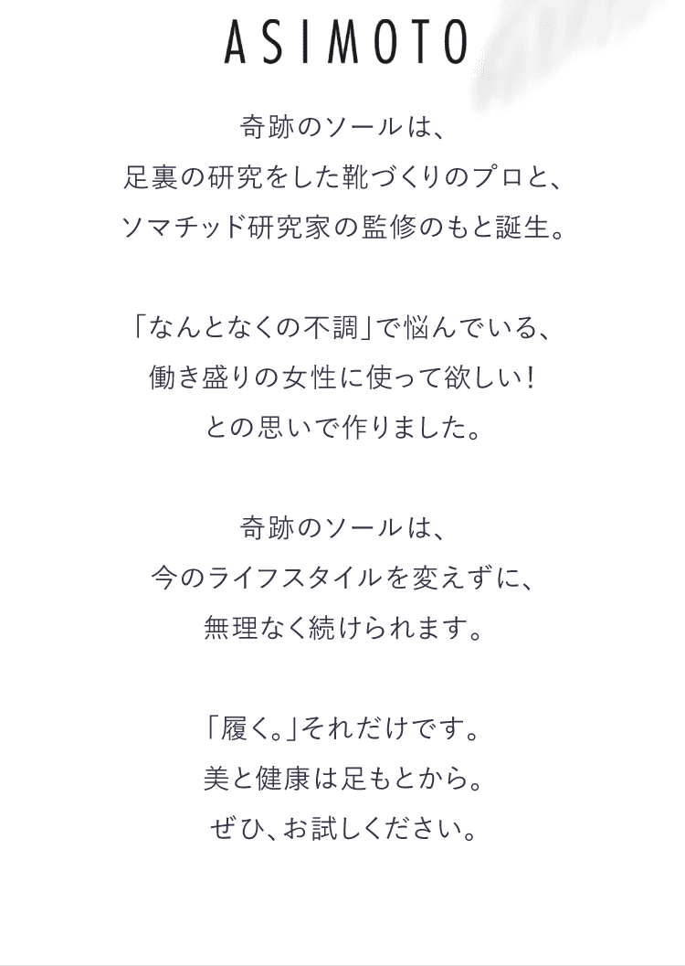 奇跡のソールは、足裏の研究をした靴づくりのプロと、ソマチッド研究家の監修のもと誕生。「なんとなくの不調」で悩んでいる、働き盛りの女性に使って欲しい！との思いで作りました。奇跡のソールは、今のライフスタイルを変えずに、無理なく続けられます。「履く。」それだけです。美と健康は足もとから。ぜひ、お試しください。